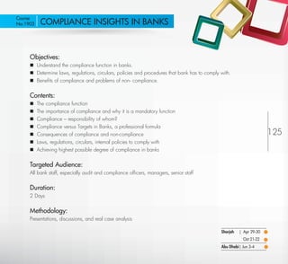 Course
 No:1903      COMPLIANCE INSIGHTS IN BANKS



         Objectives:
          Understand the compliance function in banks.
          Determine laws, regulations, circulars, policies and procedures that bank has to comply with.
          Beneﬁts of compliance and problems of non- compliance.


         Contents:
            The compliance function
            The importance of compliance and why it is a mandatory function
            Compliance – responsibility of whom?
            Compliance versus Targets in Banks, a professional formula
            Consequences of compliance and non-compliance                                                                 125
            Laws, regulations, circulars, internal policies to comply with
            Achieving highest possible degree of compliance in banks


         Targeted Audience:
         All bank staff, especially audit and compliance ofﬁcers, managers, senior staff


         Duration:
         2 Days


         Methodology:
         Presentations, discussions, and real case analysis

                                                                                                   Sharjah   | Apr 29-30
                                                                                                               Oct 21-22
                                                                                                   Abu Dhabi| Jun 3-4

Return
 