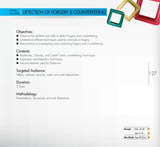 Course
 No:1906      DETECTION OF FORGERY & COUNTERFEITING



         Objectives:
          Enhance the abilities and skills to detect forgery and counterfeiting.
          Understand different techniques used by criminals in forgery.
          Best practice in investigating and combating forgery and counterfeiting.

         Contents:
          Banknotes, Cherubs, and Credit Cards counterfeiting Techniques
          Inspection and Detection Techniques
          Security features used for Protection

         Targeted Audience:
         Tellers, customer services, credit and audit department                                               127
         Duration:
         2 Days

         Methodology:
         Presentations, discussions and real illustrations.




                                                                                      Sharjah   |Mar 25-26
                                                                                                 Dec 9-10
                                                                                      Abu Dhabi|Sep 30-Oct 1

Return
 