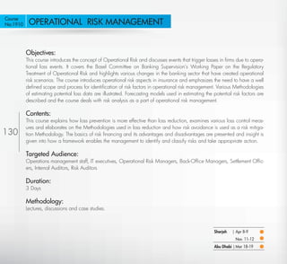 Course
No:1910      OPERATIONAL RISK MANAGEMENT


            Objectives:
            This course introduces the concept of Operational Risk and discusses events that trigger losses in ﬁrms due to opera-
            tional loss events. It covers the Basel Committee on Banking Supervision’s Working Paper on the Regulatory
            Treatment of Operational Risk and highlights various changes in the banking sector that have created operational
            risk scenarios. The course introduces operational risk aspects in insurance and emphasizes the need to have a well
            deﬁned scope and process for identiﬁcation of risk factors in operational risk management. Various Methodologies
            of estimating potential loss data are illustrated. Forecasting models used in estimating the potential risk factors are
            described and the course deals with risk analysis as a part of operational risk management.

            Contents:
            This course explains how loss prevention is more effective than loss reduction, examines various loss control meas-
            ures and elaborates on the Methodologies used in loss reduction and how risk avoidance is used as a risk mitiga-
130         tion Methodology. The basics of risk ﬁnancing and its advantages and disadvantages are presented and insight is
            given into how a framework enables the management to identify and classify risks and take appropriate action.

            Targeted Audience:
            Operations management staff, IT executives, Operational Risk Managers, Back-Ofﬁce Managers, Settlement Ofﬁc-
            ers, Internal Auditors, Risk Auditors

            Duration:
            3 Days

            Methodology:
            Lectures, discussions and case studies.



                                                                                                          Sharjah   | Apr 8-9
                                                                                                                     Nov. 11-12
                                                                                                          Abu Dhabi | Mar 18-19

   Return
 