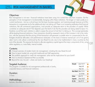 Course
 No:1911       RISK MANAGEMENT IN BANKS

         Objectives:
         Risk management is not new - ﬁnancial institutions have been using it to control their risks from inception. But the
         perception of risk management is fundamentally changing within these institutions. No longer is it seen purely as a
         control mechanism – but as a critical input into the basic business question: am I earning enough revenue out of this
         transaction to compensate me for the additional risks I am taking on? There is an increasing realization that ﬁnancial
         institutions, like all commercial organizations, must provide an adequate return to the providers of capital. What
         constitutes an adequate return? That depends upon the level of risk that the providers are being asked to bear. It is
         therefore crucial that each institution is able to assess the amount of risk that it is taking on. This concept permeates
         all the leading ﬁnancial institutions. Every transaction should be assessed in terms of the increase in risk to the institu-
         tion, with the assurance that the pricing of that transaction will generate a suitable return to compensate for the risk.
         Budgets should be allocated, and performances measured, on the basis of revenue earned per unit of risk gener-
         ated. Such a risk culture is reinforced by the new Basel Accord, due to be implemented in many countries by the
         end of the decade. This requires the banks to allocate regulatory capital against the major components of risk, using
         either regulatory or, more likely, internal models.                                                                            131
         Contents:
            A broad overview of modern bank risk management, including the new Basel Accord
            How to report market risk using both traditional and VaR approaches
            The portfolio approach to credit risk management: what are the implications for your bank?
            How to introduce Operational Risk successfully
            Beyond the new Accord – where are banks now heading?

         Targeted Audience:                                                                                Sharjah    | Jan 15-17
         This program is suitable for risk management professionals in banks,                                          May 6-8
         corporate treasury and ﬁnancial institutions                                                                  Nov 4-6
                                                                                                           Abu Dhabi |Feb 12-14
         Duration:                                                                                                     Jun 24-26
         3 Days                                                                                            Dubai      |Oct 7-9
                                                                                                           Fujairah   | Nov 25-27
         Methodology:
                                                                                                           AL Ain     |Apr 8-10
         Lectures, discussions and case studies
Return
 