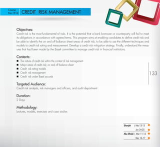 Course
No:1914       CREDIT RISK MANAGEMENT


         Objectives:
         Credit risk is the most fundamental of risks. It is the potential that a bank borrower or counterparty will fail to meet
         its obligations in accordance with agreed terms. This program aims at enabling candidates to deﬁne credit risk and
         be able to identify the on and off balance sheet areas of credit risk, to be able to use the different techniques and
         models to credit risk rating and measurement. Develop a credit risk mitigation strategy. Finally, understand the meas-
         ures that had been made by the Basel committee to manage credit risk in ﬁnancial institutions.

         Contents:
            The nature of credit risk within the context of risk management
            Major areas of credit risk; on and off balance sheet
            Credit risk rating models
            Credit risk management
                                                                                                                                  133
            Credit risk under Basel accords

         Targeted Audience:
         Credit risk analysts, risk managers and ofﬁcers, and audit department

         Duration:
         2 Days

         Methodology:
         Lectures, models, exercises and case studies



                                                                                                          Sharjah   | Feb 12-13
                                                                                                                     Jun 24-25
                                                                                                          Abu Dhabi | Mar 11-12
                                                                                                                     Dec 16-17

Return
 