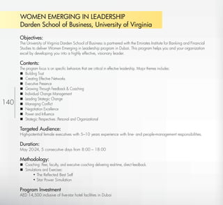WOMEN EMERGING IN LEADERSHIP
          Darden School of Business, University of Virginia
          Objectives:
          The University of Virginia Darden School of Business is partnered with the Emirates Institute for Banking and Financial
          Studies to deliver Women Emerging in Leadership program in Dubai. This program helps you and your organization
          excel by developing you into a highly effective, visionary leader.

          Contents:
          The program focus is on speciﬁc behaviors that are critical in effective leadership. Major themes includes:
           Building Trust
           Creating Effective Networks
           Executive Presence
           Growing Through Feedback & Coaching
           Individual Change Management
           Leading Strategic Change
140        Managing Conﬂict
           Negotiation Excellence
           Power and Inﬂuence
           Strategic Perspectives :Personal and Organizational

          Targeted Audience:
          High-potential female executives with 5–10 years experience with line- and people-management responsibilities.

          Duration:
          May 20-24, 5 consecutive days from 8:00 – 18:00

          Methodology:
           Coaching: Peer, faculty, and executive coaching delivering real-time, direct feedback.
           Simulations and Exercises:
                 • The Reﬂected Best Self
                 • Star Power Simulation

          Program Investment
          AED 14,500 inclusive of ﬁve-star hotel facilities in Dubai
 Return
 