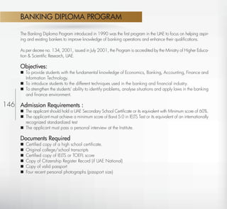 BANKING DIPLOMA PROGRAM

           The Banking Diploma Program introduced in 1990 was the ﬁrst program in the UAE to focus on helping aspir-
           ing and existing bankers to improve knowledge of banking operations and enhance their qualiﬁcations.

           As per decree no. 134, 2001, issued in July 2001, the Program is accredited by the Ministry of Higher Educa-
           tion & Scientiﬁc Research, UAE.

           Objectives:
            To provide students with the fundamental knowledge of Economics, Banking, Accounting, Finance and
             Information Technology.
            To introduce students to the different techniques used in the banking and ﬁnancial industry.
            To strengthen the students’ ability to identify problems, analyse situations and apply laws in the banking
             and ﬁnance environment.

146 Admission Requirements :
            The applicant should hold a UAE Secondary School Certiﬁcate or its equivalent with Minimum score of 60%.
            The applicant must achieve a minimum score of Band 5.0 in IELTS Test or its equivalent of an internationally
             recognized standardized test
            The applicant must pass a personal interview at the Institute.

           Documents Required
              Certiﬁed copy of a high school certiﬁcate.
              Original college/school transcripts
              Certiﬁed copy of IELTS or TOEFL score
              Copy of Citizenship Register Record (if UAE National)
              Copy of valid passport
              Four recent personal photographs (passport size)




  Return
 