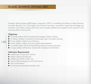 ISLAMIC BANKING DIPLOMA (IBD)




           The Islamic Banking Diploma (IBD) Program, introduced in 2003, is accredited by the Ministry of Higher Education
           & Scientiﬁc Research, U.A.E. The program, ﬁrst of its kind in the region, was started to disseminate knowledge and
           information about Islamic banking and ﬁnance and to develop qualiﬁed and competent human resources for the
           expanding Islamic banking sector.

           Objectives:
              To   provide students with the fundamental knowledge of Islamic banking.
              To   introduce students to instruments and techniques used in the Islamic banking.
               To   train students in Islamic law and ﬁnance.
148        
              To   train students in Islamic funds and capital market operations.
              To   provide students with the fundamental requirements of business education.
              To   equip students with the basic requirements of professional certiﬁcations.

           Admission Requirements:
              Certiﬁed copy of a high school certiﬁcate
              Original college/school transcripts
              Certiﬁed copy of IELTS or TOEFL score
              Copy of Citizenship Register Record (if UAE National)
              Copy of valid passport
              Four recent personal photographs (passport size)




  Return
 