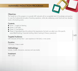 MAWARID INDUCTION PROGRAM


         Objectives:
         The overall aim of this program is to provide UAE nationals with an acceptable level of knowledge and practice,
         to cover the fundamental principles of banking operations, while also addressing current trend and new develop-
         ments in the banking sector.

         Contents:
            Phase 1: English for Banking
            Phase 2: Soft Skills
            Phase 3: Core Banking
            Phase 4: Specialized area (According to the requirements, the bank can select one of the speciﬁc
             areas (Retail banking, Corporate banking, Islamic banking & Treasury operations).

         Targeted Audience:
                                                                                                                       149
         UAE nationals with less than 1 year experience in the bank, or new joiners

         Duration:
         120 hours, 5 days a week

         Methodology:
         Lectures, models, discussions, exercises and case studies

         Investment:
         AED 7,500




Return
 