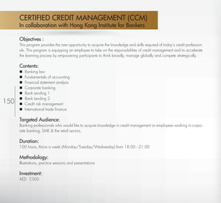 CERTIFIED CREDIT MANAGEMENT (CCM)
       In collaboration with Hong Kong Institute for Bankers

       Objectives :
       This program provides the rare opportunity to acquire the knowledge and skills required of today’s credit profession-
       als. This program is equipping an employee to take on the responsibilities of credit management and to accelerate
       the learning process by empowering participants to think broadly, manage globally and compete strategically.

       Contents:
          Banking law
          Fundamentals of accounting
          Financial statement analysis
          Corporate banking
          Bank Lending 1
          Bank Lending 2
150       Credit risk management
          International trade ﬁnance

       Targeted Audience:
       Banking professionals who would like to acquire knowledge in credit management or employees working in corpo-
       rate banking, SME & the retail sectors.

       Duration:
       100 hours, thrice a week (Monday/Tuesday/Wednesday) from 18:00 - 21:00

       Methodology:
       Illustrations, practice sessions and presentations

       Investment:
       AED 7,500



  Return
 