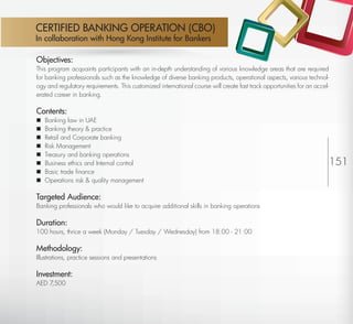 CERTIFIED BANKING OPERATION (CBO)
         In collaboration with Hong Kong Institute for Bankers

         Objectives:
         This program acquaints participants with an in-depth understanding of various knowledge areas that are required
         for banking professionals such as the knowledge of diverse banking products, operational aspects, various technol-
         ogy and regulatory requirements. This customized international course will create fast track opportunities for an accel-
         erated career in banking.

         Contents:
            Banking law in UAE
            Banking theory & practice
            Retail and Corporate banking
            Risk Management
            Treasury and banking operations
            Business ethics and Internal control                                                                                   151
            Basic trade ﬁnance
            Operations risk & quality management

         Targeted Audience:
         Banking professionals who would like to acquire additional skills in banking operations

         Duration:
         100 hours, thrice a week (Monday / Tuesday / Wednesday) from 18:00 - 21:00

         Methodology:
         Illustrations, practice sessions and presentations

         Investment:
         AED 7,500




Return
 