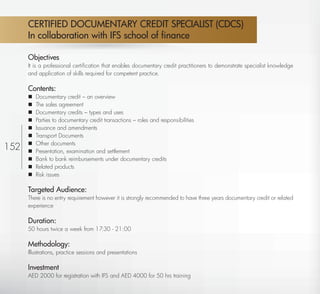 CERTIFIED DOCUMENTARY CREDIT SPECIALIST (CDCS)
       In collaboration with IFS school of ﬁnance

       Objectives
       It is a professional certiﬁcation that enables documentary credit practitioners to demonstrate specialist knowledge
       and application of skills required for competent practice.

       Contents:
          Documentary credit – an overview
          The sales agreement
          Documentary credits – types and uses
          Parties to documentary credit transactions – roles and responsibilities
          Issuance and amendments
          Transport Documents
           Other documents
152    
          Presentation, examination and settlement
          Bank to bank reimbursements under documentary credits
          Related products
          Risk issues

       Targeted Audience:
       There is no entry requirement however it is strongly recommended to have three years documentary credit or related
       experience

       Duration:
       50 hours twice a week from 17:30 - 21:00

       Methodology:
       Illustrations, practice sessions and presentations

       Investment
       AED 2000 for registration with IFS and AED 4000 for 50 hrs training
  Return
 