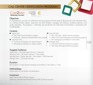 CALL CENTER CERTIFICATION PROGRAM



         Objectives
         A comprehensive curriculum of certiﬁcation training programs to ﬁt the needs of all personnel in the call center indus-
         try, including frontline agents, supervisors and team leaders, managers and directors, workforce planners, and
         quality specialists. The programs / certiﬁcates are provided by The Call Center School (USA), in partnership with
         CariZMa(UAE).

         Contents:
          Agents Track                                               Specialist Track
           • Call Center Service Excellence program                    • QA: Call Center Quality Assurance program
           • Outbound : Advanced Telesales Performance program         • WFM: Call Center Forecasting and Scheduling program
          Supervisor Track                                            • SM: Leveraging Social Media in Call Centers
           • Coaching and Keeping your Agents program
           • Managing and Leading your Agents program
                                                                      Manager Track
                                                                       • Call Center Performance Dynamics program
                                                                                                                               153
                                                                       • Call Center Management Planning program

         Targeted Audience:
         Agents Track - Call Center Agent (inbound / outbound)
         Supervisor Track - Call Center Supervisor / Team leader
         Specialist Track – Quality Specialist / Team leader / WFM Specialist
         Manager Track – Call Center Manager

         Duration:
         Each program is 2 days (except Leveraging Social Media in Call Centers is 1 day)

         Methodology:
         Practice sessions, case studies and presentations

         Investment:
         Agent Track at AED 2,250 per program
         Supervisor, Specialist and Manager Tracks at AED 3,550 per program

Return
 