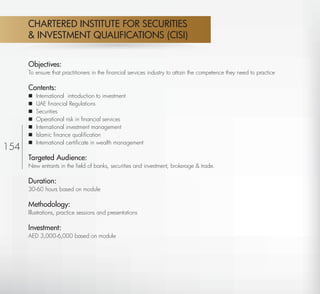 CHARTERED INSTITUTE FOR SECURITIES
          & INVESTMENT QUALIFICATIONS (CISI)


          Objectives:
          To ensure that practitioners in the ﬁnancial services industry to attain the competence they need to practice

          Contents:
             International introduction to investment
             UAE ﬁnancial Regulations
             Securities
             Operational risk in ﬁnancial services
             International investment management
             Islamic ﬁnance qualiﬁcation
             International certiﬁcate in wealth management
154
          Targeted Audience:
          New entrants in the ﬁeld of banks, securities and investment, brokerage & trade.

          Duration:
          30-60 hours based on module

          Methodology:
          Illustrations, practice sessions and presentations

          Investment:
          AED 3,000-6,000 based on module




 Return
 