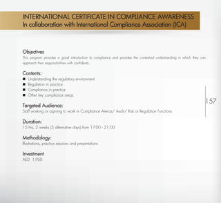 INTERNATIONAL CERTIFICATE IN COMPLIANCE AWARENESS
         In collaboration with International Compliance Association (ICA)



         Objectives
         This program provides a good introduction to compliance and provides the contextual understanding in which they can
         approach their responsibilities with conﬁdents.


         Contents:
            Understanding the regulatory environment
            Regulation in practice
            Compliance in practice
            Other key compliance areas
                                                                                                                           157
         Targeted Audience:
         Staff working or aspiring to work in Compliance Arenas/ Audit/ Risk or Regulation Functions

         Duration:                                                                                                             9
         15 hrs, 2 weeks (5 alternative days) from 17:00 - 21:00

         Methodology:
         Illustrations, practice sessions and presentations

         Investment
         AED 1,950




Return
 