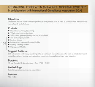 INTERNATIONAL CERTIFICATE IN ANTI MONEY LAUNDERING AWARENESS
       In collaboration with International Compliance Association (ICA)


       Objectives:
       Understand the Anti Money Laundering techniques and practical skills in order to undertake AML responsibilities
       more efﬁciently and effectively

       Contents:
          Understanding Money Laundering
          Why & how is money laundered
          What crimes generate property that can be laundered
          Trust and Company module
          Banking Module
          Insurance and Investment Business Module
158       Gaming & betting module
          Management Module

       Targeted Audience:
       Staff with speciﬁc anti money laundering duties or working in ﬁnancial services who want an introduction to anti
       money laundering or anyone who aspires to a career in anti money laundering / fraud prevention

       Duration:
       15 hrs, 2 weeks ( 5 alternative days ) from 17:00 - 21:00

       Methodology:
       Illustrations, practice sessions and presentations

       Investment
       AED 1,950



  Return
 