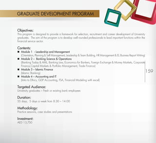 GRADUATE DEVELOPMENT PROGRAM


         Objectives:
         This program is designed to provide a framework for selection, recruitment and career development of University
         graduates. The aim of the program is to develop well rounded professionals to lead important functions within the
         ﬁnancial service sector.

         Contents:
          Module 1 - Leadership and Management
           (Orientation, Planning & Self Management, Leadership & Team Building, HR Management & EI, Business Report Writing)
          Module 2 – Banking Science & Operations
           (Banking Today & AML, Banking Law, Economics for Bankers, Foreign Exchange & Money Markets, Corporate
           Finance,Capital Markets & Portfolio Management, Trade Finance)
          Module 3 – Islamic Finance
           (Islamic Banking)                                                                                                  159
          Module 4 – Accounting and IT
           (Intro to Ethics, GDP Accounting, FSA, Financial Modeling with excel)

         Targeted Audience:
         University graduates – Fresh or existing bank employees

         Duration:
         55 days, 5 days a week from 8:30 – 14:00

         Methodology:
         Practice sessions, case studies and presentations

         Investment:
         AED 13,750




Return                                                                                                              Return to Index
 
