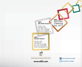EIBFS
                                    Dubai Campus
       EIBFS
       Abu Dhabi Campus             Opening
       PO Box 7108,                 Sep. 2012
       Abu Dhabi, UAE
       Te l : +971 2 4464666
       Fax: +971 2 4435222
       E-mail: training@eibfs.com



EIBFS
Sharjah Campus

P.O. Box: 4166,
Sharjah, UAE
Te l : +971 6 572 8880
Fax: +971 6 572 3983
E-mail: training@eibfs.com




                                               www.facebook.com/eibfs


www.eibfs.com                                  www.twitter.com/#eibfs
 