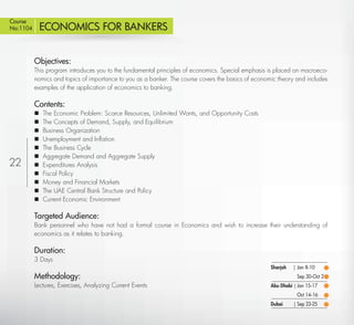 Course
No:1104        ECONOMICS FOR BANKERS


           Objectives:
           This program introduces you to the fundamental principles of economics. Special emphasis is placed on macroeco-
           nomics and topics of importance to you as a banker. The course covers the basics of economic theory and includes
           examples of the application of economics to banking.

           Contents:
              The Economic Problem: Scarce Resources, Unlimited Wants, and Opportunity Costs
              The Concepts of Demand, Supply, and Equilibrium
              Business Organization
              Unemployment and Inﬂation
              The Business Cycle
              Aggregate Demand and Aggregate Supply
22            Expenditures Analysis
              Fiscal Policy
              Money and Financial Markets
              The UAE Central Bank Structure and Policy
              Current Economic Environment

           Targeted Audience:
           Bank personnel who have not had a formal course in Economics and wish to increase their understanding of
           economics as it relates to banking.

           Duration:
           3 Days
                                                                                                     Sharjah   | Jan 8-10
           Methodology:                                                                                         Sep 30-Oct 2
           Lectures, Exercises, Analyzing Current Events                                             Abu Dhabi | Jan 15-17
                                                                                                                Oct 14-16
                                                                                                     Dubai     | Sep 23-25
  Return
 