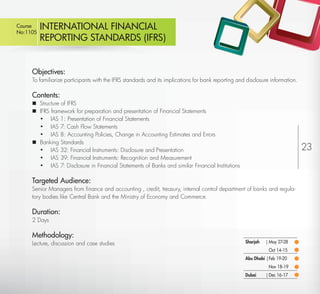 Course
No:1105
            INTERNATIONAL FINANCIAL
            REPORTING STANDARDS (IFRS)


         Objectives:
         To familiarize participants with the IFRS standards and its implications for bank reporting and disclosure information.

         Contents:
          Structure of IFRS
          IFRS framework for preparation and presentation of Financial Statements
           • IAS 1: Presentation of Financial Statements
           • IAS 7: Cash Flow Statements
           • IAS 8: Accounting Policies, Change in Accounting Estimates and Errors
          Banking Standards
           • IAS 32: Financial Instruments: Disclosure and Presentation                                                            23
           • IAS 39: Financial Instruments: Recognition and Measurement
           • IAS 7: Disclosure in Financial Statements of Banks and similar Financial Institutions

         Targeted Audience:
         Senior Managers from ﬁnance and accounting , credit, treasury, internal control department of banks and regula-
         tory bodies like Central Bank and the Ministry of Economy and Commerce.

         Duration:
         2 Days

         Methodology:
         Lecture, discussion and case studies                                                           Sharjah   | May 27-28
                                                                                                                   Oct 14-15
                                                                                                        Abu Dhabi | Feb 19-20
                                                                                                                   Nov 18-19
                                                                                                        Dubai     | Dec 16-17

Return
 