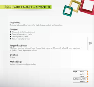 Course
No:1112      TRADE FINANCE – ADVANCED




         Objectives:
         To impart advanced level training for Trade ﬁnance products and operations.

         Contents:
            Standards of checking documents
            Types of Documentary credits
            Standby letter of credit
            Risks in International Trade

                                                                                                                         29
         Targeted Audience:
         All ofﬁcers who have attended Trade Finance Basic course or Ofﬁcers with at least 2 years experience
         in Trade or Credit departments in Banks

         Duration:
         3 Days

         Methodology:
         Lectures, discussions and case studies.



                                                                                                  Sharjah   | Mar 4-6
                                                                                                             June 3-5
                                                                                                             Oct 7-9
                                                                                                  Abu Dhabi |May 13-15
                                                                                                             Sep 9-11
Return
 