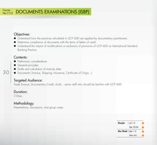 Course
No:1113       DOCUMENTS EXAMINATIONS (ISBP)



          Objectives:
           Understand how the practices articulated in UCP 600 are applied by documentary practitioners
           Determine compliance of documents with the terms of letters of credit
           Understand the impact of modiﬁcations or exclusions of provisions of UCP 600 on International Standard
            Banking Practice

          Contents:
             Preliminary considerations
             General principles
             Drafts and calculation of maturity date.
30           Documents ( Invoice, Shipping, Insurance, Certiﬁcate of Origin...)

          Targeted Audience:
          Trade ﬁnance, Documentary Credit, Audit... senior staff who should be familiar with UCP 600

          Duration:
          3 Days

          Methodology:
          Presentations, discussions, and group cases.




                                                                                                 Sharjah   | Jul 1-3
                                                                                                            Dec 23-24
                                                                                                 Abu Dhabi | Apr 1-3
                                                                                                            Nov 4-6

   Return
 