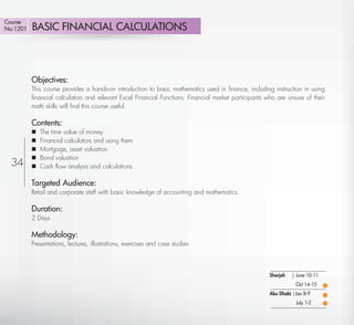 Course
No:1201      BASIC FINANCIAL CALCULATIONS




          Objectives:
          This course provides a hands-on introduction to basic mathematics used in ﬁnance, including instruction in using
          ﬁnancial calculators and relevant Excel Financial Functions. Financial market participants who are unsure of their
          math skills will ﬁnd this course useful.

          Contents:
             The time value of money
             Financial calculators and using them
             Mortgage, asset valuation
             Bond valuation
  34         Cash ﬂow analysis and calculations

          Targeted Audience:
          Retail and corporate staff with basic knowledge of accounting and mathematics.

          Duration:
          2 Days

          Methodology:
          Presentations, lectures, illustrations, exercises and case studies



                                                                                                      Sharjah   | June 10-11
                                                                                                                 Oct 14-15
                                                                                                      Abu Dhabi |Jan 8-9
                                                                                                                 July 1-2

    Return
 