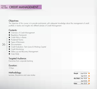 Course
No:1203      CREDIT MANAGEMENT



          Objectives:
          The objective of this course is to provide participants with adequate knowledge about the management of credit
          portfolio in banks and insights into different phases of Credit Management.

          Contents:
             Overview of Credit Management
             Regulatory Framework
             Credit Policy in Banks
             Prudential Norms
             Types of Borrowers
36           Documentation
             Credit Evaluation: Term Loans & Working Capital
             Credit Monitoring
             Follow up and Recovery Management
             Case Study

          Targeted Audience:
          Executives from corporate banking

          Duration:
          3 Days

          Methodology:                                                                             Sharjah   | April 22-24
          Lectures, Discussions and case studies                                                              Sept 23-25
                                                                                                   Abu Dhabi | Mar 18-20
                                                                                                              April 22-24
                                                                                                   Dubai      Nov. 25-27

    Return
 