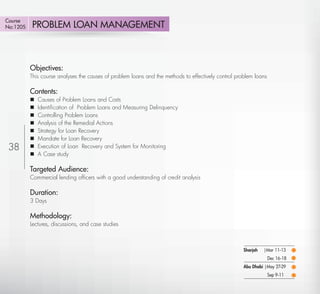 Course
No:1205      PROBLEM LOAN MANAGEMENT



             Objectives:
             This course analyses the causes of problem loans and the methods to effectively control problem loans

             Contents:
                Causes of Problem Loans and Costs
                Identiﬁcation of Problem Loans and Measuring Delinquency
                Controlling Problem Loans
                Analysis of the Remedial Actions
                Strategy for Loan Recovery
                Mandate for Loan Recovery
 38             Execution of Loan Recovery and System for Monitoring
                A Case study

             Targeted Audience:
             Commercial lending ofﬁcers with a good understanding of credit analysis

             Duration:
             3 Days

             Methodology:
             Lectures, discussions, and case studies



                                                                                                        Sharjah   |Mar 11-13
                                                                                                                     Dec 16-18
                                                                                                        Abu Dhabi |May 27-29
                                                                                                                     Sep 9-11

    Return
 
