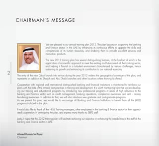 C H A I R M A N ’ S M ESSAG E




                                  We are pleased to our annual training plan 2012. The plan focuses on supporting the banking
                                  and ﬁnance sector, in the UAE by enhancing its continuous efforts to upgrade the skills and
                                  competencies of its human resources, and enabling them to provide excellent services and
                                  innovative products.

                                  The new 2012 training plan has several distinguishing features, at the forefront of which is the
                                  application of a scientiﬁc approach to meet the existing and future needs of the banking sector,
                                  and helping it ﬂourish in a turbulent environment characterized by various challenges, hence
                                  sustaining its growth and enhancing its contribution to our national economy.
2   The entry of the new Dubai branch into service during the year 2012 widens the geographical coverage of the plan, and
    represents an addition to Sharjah and Abu Dhabi branches and other locations where training is offered.

    Cooperation with regional and international distinguished banking and ﬁnancial institutions is maintained to reinforce our
    plans with the state of the art and best practices in training and development. It is worth mentioning here that we are develop-
    ing our training and educational programs by introducing new professional programs in areas of high relevance to the
    banking and ﬁnance sector such as credit management, banking operations, compliance awareness and anti – money
    laundering awareness. In addition to that, we will also introduce new graduate and post-graduate programs.
    As we present this plan, we would like to encourage all Banking and Finance Institutions to beneﬁt from all the (403)
    programs included in the plan.

    I would also like to thank all the HR & Training managers, other employees in the banking & ﬁnance sector for their appreci-
    ated cooperation in developing the plan, and express many thanks to EIBFS staff

    Lastly, I hope that the 2012 training plan will facilitate achieving our objective in enhancing the capabilities of the staff of the
    banking and ﬁnance sector in UAE.



    Ahmed Humaid Al Tayer
    Chairman
 