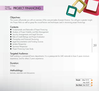 Course
No:1206       PROJECT FINANCING


         Objectives:
         The course will provide you with an overview of the core principles of project ﬁnance. You will gain a greater insight
         into Project Risks as well as grasp the crucial factors and techniques used in structuring project ﬁnancings

         Contents:
            Fundamentals and Rationale of Project Financing
            Analysis of Project Viability and Risk Management
            Security Arrangements and Legal Structure
            Role of Credit Ratings and Project Evaluation
            Ownership and Financial Structuring
            Legal Documentation and Funding Sources
            Lenders Perspective
            Sponsors Perspective                                                                                                 39
            Project Financing Case Study

         Targeted Audience:
         Staff working in commercial loans departments. It is a prerequisite for UAE nationals to have 2 years minimum
         experience, and for others 3 years experience.

         Duration:
         3 Days

         Methodology:
         Lectures, exercises and discussions


                                                                                                       Sharjah   |May 13-15
                                                                                                                  Nov. 25-27
                                                                                                       Abu Dhabi | Mar 25-27
Return
 