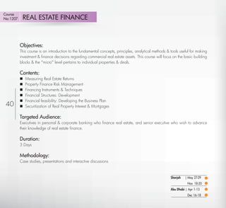 Course
No:1207      REAL ESTATE FINANCE



          Objectives:
          This course is an introduction to the fundamental concepts, principles, analytical methods & tools useful for making
          investment & ﬁnance decisions regarding commercial real estate assets. This course will focus on the basic building
          blocks & the ''micro'' level pertains to individual properties & deals.

          Contents:
             Measuring Real Estate Returns
             Property Finance Risk Management
             Financing Instruments & Techniques
             Financial Structures: Development
             Financial feasibility: Developing the Business Plan
 40          Securitization of Real Property Interest & Mortgages

          Targeted Audience:
          Executives in personal & corporate banking who ﬁnance real estate, and senior executive who wish to advance
          their knowledge of real estate ﬁnance.

          Duration:
          3 Days

          Methodology:
          Case studies, presentations and interactive discussions


                                                                                                       Sharjah   | May 27-29
                                                                                                                  Nov. 18-20
                                                                                                       Abu Dhabi | Apr 1-13
                                                                                                                  Dec 16-18
    Return
 