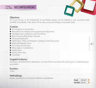 Course
 No:1208       SECURITIZATION


         Objectives:
         This course focuses on the fundamentals of securitization process and the methods to issue securitized assets
         prudently and proﬁtably. It also deals with the risks, pricing and valuation of securitized assets.

         Contents:
            An Introduction to Securitization
            Rationale for Securitization and recognizing the Opportunity
            The players their contributions and Commitments
            Basic Structuring Rules & Basic Structures
            Servicing Requirements
            Identiﬁcation of Risks and Mitigation including Credit enhancement
             Legal and Regulatory Issues
         
            Accounting and Tax Issues
                                                                                                                          41
            Rating Agency Considerations
            Investor Issues
            Pricing a New Issue
            Case study

         Targeted Audience:
         Executives in structured ﬁnance department, and senior ﬁnance executives who want to gain an understanding of
         securitization.

         Duration:
         2 Days


         Methodology:
         Lectures, exercises & use of ﬁnancial calculator & spreadsheets.
                                                                                                  Sharjah   | Feb 26-27
                                                                                                  Abu Dhabi | Oct 7-8
Return
 