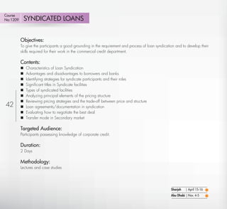 Course
No:1209       SYNDICATED LOANS


          Objectives:
          To give the participants a good grounding in the requirement and process of loan syndication and to develop their
          skills required for their work in the commercial credit department.

          Contents:
             Characteristics of Loan Syndication
             Advantages and disadvantages to borrowers and banks
             Identifying strategies for syndicate participants and their roles
             Signiﬁcant titles in Syndicate facilities
             Types of syndicated facilities
             Analyzing principal elements of the pricing structure
             Reviewing pricing strategies and the trade-off between price and structure
42           Loan agreements/documentation in syndication
             Evaluating how to negotiate the best deal
             Transfer mode in Secondary market

          Targeted Audience:
          Participants possessing knowledge of corporate credit.

          Duration:
          2 Days

          Methodology:
          Lectures and case studies




                                                                                                    Sharjah   | April 15-16
                                                                                                    Abu Dhabi | Nov. 4-5

   Return
 
