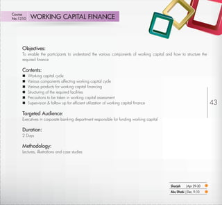 Course
No:1210       WORKING CAPITAL FINANCE



         Objectives:
         To enable the participants to understand the various components of working capital and how to structure the
         required ﬁnance

         Contents:
            Working capital cycle
            Various components affecting working capital cycle
            Various products for working capital ﬁnancing
            Structuring of the required facilities
            Precautions to be taken in working capital assessment
            Supervision & follow up for efﬁcient utilization of working capital ﬁnance                                43
         Targeted Audience:
         Executives in corporate banking department responsible for funding working capital

         Duration:
         2 Days

         Methodology:
         Lectures, illustrations and case studies




                                                                                               Sharjah   |Apr 29-30
                                                                                               Abu Dhabi | Dec. 9-10

Return
 