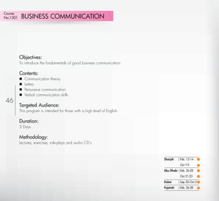 Course
No:1301     BUSINESS COMMUNICATION




          Objectives:
          To introduce the fundamentals of good business communication

          Contents:
             Communication theory
             Letters
             Persuasive communication
             Verbal communication skills
46
          Targeted Audience:
          This program is intended for those with a high level of English.

          Duration:
          3 Days

          Methodology:
          Lectures, exercises, role-plays and audio CD’s



                                                                             Sharjah    | Feb. 12-14
                                                                                         Oct 7-9
                                                                             Abu Dhabi | Feb. 26-28
                                                                                         Oct 21-23
                                                                             Dubai      | Sep 30-Oct 2
                                                                             Fujairah   | Feb. 26-28

   Return
 