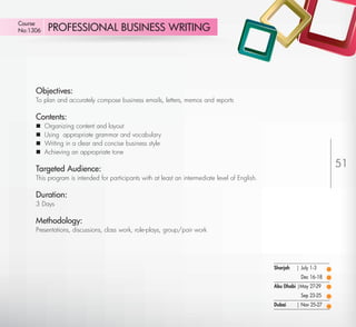 Course
No:1306       PROFESSIONAL BUSINESS WRITING




         Objectives:
         To plan and accurately compose business emails, letters, memos and reports

         Contents:
            Organizing content and layout
            Using appropriate grammar and vocabulary
            Writing in a clear and concise business style
            Achieving an appropriate tone

         Targeted Audience:
                                                                                                                             51
         This program is intended for participants with at least an intermediate level of English.

         Duration:
         3 Days

         Methodology:
         Presentations, discussions, class work, role-plays, group/pair work




                                                                                                     Sharjah   | July 1-3
                                                                                                                 Dec 16-18
                                                                                                     Abu Dhabi |May 27-29
                                                                                                                 Sep 23-25
                                                                                                     Dubai     | Nov 25-27

Return
 