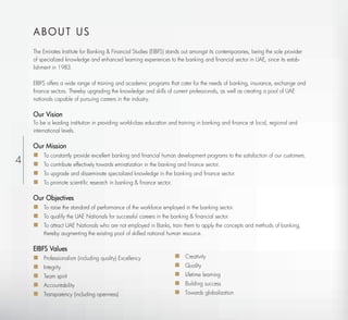 ABOUT US
    The Emirates Institute for Banking & Financial Studies (EIBFS) stands out amongst its contemporaries, being the sole provider
    of specialized knowledge and enhanced learning experiences to the banking and financial sector in UAE, since its estab-
    lishment in 1983.

    EIBFS offers a wide range of training and academic programs that cater for the needs of banking, insurance, exchange and
    finance sectors. Thereby upgrading the knowledge and skills of current professionals, as well as creating a pool of UAE
    nationals capable of pursuing careers in the industry.

    Our Vision
    To be a leading institution in providing world-class education and training in banking and ﬁnance at local, regional and
    international levels.

    Our Mission
     To constantly provide excellent banking and ﬁnancial human development programs to the satisfaction of our customers.
4    To contribute effectively towards emiratization in the banking and ﬁnance sector.
     To upgrade and disseminate specialized knowledge in the banking and ﬁnance sector.
     To promote scientiﬁc research in banking & ﬁnance sector.

    Our Objectives
     To raise the standard of performance of the workforce employed in the banking sector.
     To qualify the UAE Nationals for successful careers in the banking & ﬁnancial sector.
     To attract UAE Nationals who are not employed in Banks, train them to apply the concepts and methods of banking,
        thereby augmenting the existing pool of skilled national human resource.

    EIBFS Values
     Professionalism (including quality) Excellency                     Creativity
     Integrity                                                          Quality
     Team spirit                                                        Lifetime learning
     Accountability                                                     Building success
     Transparency (including openness)                                  Towards globalization
 