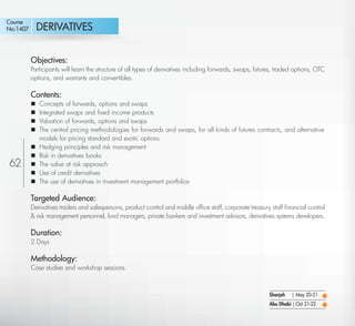 Course
No:1407       DERIVATIVES


          Objectives:
          Participants will learn the structure of all types of derivatives including forwards, swaps, futures, traded options, OTC
          options, and warrants and convertibles.

          Contents:
             Concepts of forwards, options and swaps
             Integrated swaps and ﬁxed income products
             Valuation of forwards, options and swaps
             The central pricing methodologies for forwards and swaps, for all kinds of futures contracts, and alternative
              models for pricing standard and exotic options
             Hedging principles and risk management
             Risk in derivatives books
62           The value at risk approach
             Use of credit derivatives
             The use of derivatives in investment management portfolios

          Targeted Audience:
          Derivatives traders and salespersons, product control and middle ofﬁce staff, corporate treasury staff ﬁnancial control
          & risk management personnel, fund managers, private bankers and investment advisors, derivatives systems developers.

          Duration:
          2 Days

          Methodology:
          Case studies and workshop sessions.



                                                                                                            Sharjah   | May 20-21
                                                                                                            Abu Dhabi | Oct 21-22

   Return
 