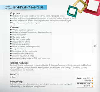 Course
No:1408       INVESTMENT BANKING
         Objectives:
            Understand corporate objectives and identify clients / prospects needs.
            Advise and recommend appropriate strategies or investment banking solutions to clients.
            Assess and evaluate different ﬁnancing alternatives and valuation methodologies.
            Learn the process of effective negotiation.

         Contents:
            What is investment banking?
            Distinction between Commercial & Investment banking
            Asset management
            The equity market
            The ﬁxed income market
            Stock and bond offering
            Merger and acquisition
            Private placement and reorganization                                                                               63
            Corporate ﬁnance
            Euro market and European market
            Institutional sales and trading
            Securities regulations & ethics
            Investment banking scope in GCC and transactions

         Targeted Audience:
         Corporate ﬁnance professionals in investment banks, IB divisions of commercial banks, corporate and law ﬁrms.
         Venture Capitalists, Strategic Planners, Management Consultants and other Strategic Consultants, Lawyers,
         Accountants and Tax Specialists.

         Duration:
         3 Days
                                                                                                       Sharjah   | Jan 29-31
                                                                                                                   Sept 16-18
         Methodology:
                                                                                                       Abu Dhabi |Apr 22-24
         Lectures, worked examples, case studies and role-play exercises to ensure participants'
         understanding of the techniques being discussed.                                                          Dec 23-25

Return
 