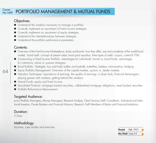 Course
No:1409      PORTIFOLIO MANAGEMENT & MUTUAL FUNDS
            Objectives:
               Understand the analytics necessary to manage a portfolio.
               Correctly implement an assortment of ﬁxed income strategies.
               Correctly implement an assortment of equity strategies.
               Understand the interrelationships between strategies.
               Understand the portfolio performance parameters.

            Contents:
             Overview of the Fixed Income Marketplace: stocks and bonds: how they differ, size and complexity of the world bond
              market, bond math: concept of present value, bond price equation, three types of yield: coupon, current & YTM.
             Constructing a Fixed Income Portfolio: advantages for individuals: bonds vs. bond funds, advantages
              for institutions: active vs. passive strategies.
             Bond Portfolio Strategies: buy and hold, bullets and barbells, butterﬂies, ladders, immunization, hedging.
64           Equity Portfolio Management: Overview of the capital markets, auction vs. dealer markets.
             Valuation Techniques: importance of earnings, the quality of earnings: a closer look, ﬁnancial shenanigans:
              playing games with numbers, getting behind the numbers.
             Mutual Funds: equity and ﬁxed income.
             Securitized Products: mortgage backed securities, collateralized mortgage obligations, asset backed securities.
             Portfolio Performance Measurement.

            Targeted Audience:
            Junior Portfolio Managers, Money Managers, Research Analysts, Client Services Staff, Consultants, Individual and Institu-
            tional Investors, Private Bankers and Financial Advisors, Research Staff Members of Banks and Financial Institutions.

            Duration:
            3 Days

            Methodology:
            Lecturers, case studies and exercises
                                                                                                             Sharjah   |Feb. 19-21
                                                                                                             Abu Dhabi |June 3-5

   Return
 