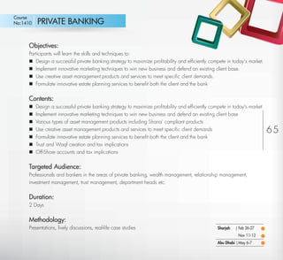 Course
No:1410      PRIVATE BANKING

         Objectives:
         Participants will learn the skills and techniques to:
          Design a successful private banking strategy to maximize proﬁtability and efﬁciently compete in today’s market.
          Implement innovative marketing techniques to win new business and defend an existing client base.
          Use creative asset management products and services to meet speciﬁc client demands.
          Formulate innovative estate planning services to beneﬁt both the client and the bank


         Contents:
            Design a successful private banking strategy to maximize proﬁtability and efﬁciently compete in today's market
            Implement innovative marketing techniques to win new business and defend an existing client base
            Various types of asset management products including Sharia’ compliant products
            Use creative asset management products and services to meet speciﬁc client demands                               65
            Formulate innovative estate planning services to beneﬁt both the client and the bank
            Trust and Waqf creation and tax implications
            Off-Shore accounts and tax implications


         Targeted Audience:
         Professionals and bankers in the areas of private banking, wealth management, relationship management,
         investment management, trust management, department heads etc.


         Duration:
         2 Days


         Methodology:
         Presentations, lively discussions, real-life case studies                                   Sharjah   | Feb 26-27
                                                                                                                Nov 11-12
                                                                                                     Abu Dhabi | May 6-7

Return
 