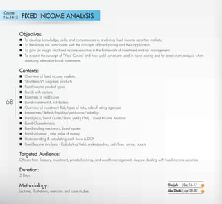 Course
No:1413      FIXED INCOME ANALYSIS

            Objectives:
               To develop knowledge, skills, and competencies in analyzing ﬁxed income securities markets,
               To familiarize the participants with the concepts of bond pricing and their application.
               To gain an insight into ﬁxed income securities in the framework of investment and risk management.
               To explain the concept of “Yield Curves” and how yield curves are used in bond pricing and for break-even analysis when
                assessing alternative bond investments.

            Contents:
               Overview of ﬁxed income markets.
               Short-term VS long-term products
               Fixed income product types
               Bonds with options
               Essentials of yield curve
68             Bond investment & risk factors
               Overview of investment Risk, types of risks, role of rating agencies
               Interest rate/default/liquidity/yield-curve/volatility
               Bond price/bond Quote/Bond yield (YTM). - Fixed Income Analysis
               Bond Characteristics
               Bond trading mechanics, bond quotes
               Bond valuation , time value of money
               Understanding & calculating cash ﬂows & DCF
               Fixed Income Analysis. - Calculating Yield, understanding cash ﬂow, pricing bonds

            Targeted Audience:
            Ofﬁcers from Treasury, investment, private banking, and wealth management. Anyone dealing with ﬁxed income securities

            Duration:
            2 Days

            Methodology:                                                                                       Sharjah   |Dec 16-17
            Lectures, illustrations, exercises and case studies                                                Abu Dhabi |Apr 29-30

   Return
 