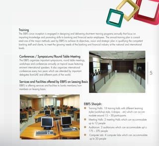 Training
The EIBFS since inception is engaged in designing and delivering short-term training programs annually that focus on
imparting knowledge and promoting skills to banking and ﬁnancial sector employees. The annual training plan is consid-
ered one of the major methods used by EIBFS to achieve its objectives, vision and strategic plan in qualifying the competent
banking staff and clients, to meet the growing needs of the banking and ﬁnancial industry at the national and international
levels.


Conferences / Symposiums/Round Table Meeting
The EIBFS organizes important symposiums, round table meetings,
workshops and conferences annually on topical issues featuring
eminent international speakers. It also organizes international
conferences every two years which are attended by important
delegates fromUAE and different parts of the world.                                                                             5
Services and Facilities offered by EIBFS on Leasing Basis
EIBFS is offering services and facilities to banks members/non-
members on leasing basis.




                                                                  EIBFS Sharjah:
                                                                   Training Halls: 18 training halls with different learning
                                                                      styles (workshop style, U-shape, ..etc) which can accom
                                                                      modate around 15 – 30 participants
                                                                   Meeting Halls: 2 meeting Halls which can accommodate
                                                                      up to 12 people
                                                                   Auditorium: 2 auditoriums which can accommodate upt o
                                                                      175 – 370 people
                                                                   Computer Lab: 4 computer labs which can accommodate
                                                                       up to 20 people
 