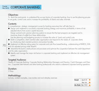 Course
No:1415    CORPORATE BANKING

      Objectives:
      To teach the participants to understand the success factors of corporate banking, how to use the planning process
      to set goals, control costs and to increase the proﬁtability of clients and sales channels.

      Contents:
      A comprehensive strategic management course for banking executives that will help them to:
       Design and implement a successful corporate banking strategy and maximize proﬁtability in terms of risk
         adjusted returns from scarce capital resources.
         Design sectoral and customer planning systems to ensure that the best prospects are targeted and to
         maximize share of wallet from these relationships.
         Use the planning and budgeting process to increase the value of bank and control costs
       Build a competitive, client oriented sales organization and respond to the needs of corporate clients
         by introducing client oriented products and product bundles
       Implement an effective rating system for corporate and cash ﬂow based lending, understanding of RAROC, EVA
70    and risk adjusted pricing under Basel II.
       Streamline the bank’s credit policies and processes and optimize the cooperation between the credit department
      and the sales organization.
       Identify and manage the major risk factors in corporate banking and implement an effective risk management
         system.

      Targeted Audience:
      Heads of Corporate Banking, Corporate Banking Relationship Managers and Directors, Credit Managers and Direc-
      tors , Corporate Debt Advisers and other banking professionals who need to understand corporate banking operations.

      Duration:
      3 Days

      Methodology:
      Lectures, worked examples, case studies and and role-play exercises
                                                                                                  Sharjah   | Apr 8-10
                                                                                                              Nov. 4-6
                                                                                                  Abu Dhabi |Feb. 19-21

  Return                                                                                                                  Return to Index
 