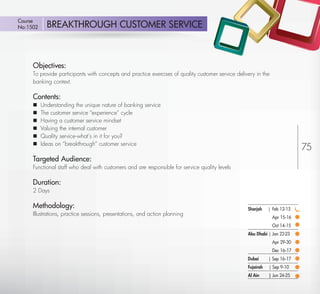 Course
 No:1502       BREAKTHROUGH CUSTOMER SERVICE



         Objectives:
         To provide participants with concepts and practice exercises of quality customer service delivery in the
         banking context.

         Contents:
            Understanding the unique nature of banking service
            The customer service “experience” cycle
            Having a customer service mindset
            Valuing the internal customer
            Quality service-what’s in it for you?
             Ideas on “breakthrough” customer service
         
                                                                                                                                75
         Targeted Audience:
         Functional staff who deal with customers and are responsible for service quality levels

         Duration:
         2 Days

         Methodology:                                                                                  Sharjah    | Feb 12-13
         Illustrations, practice sessions, presentations, and action planning
                                                                                                                    Apr 15-16
                                                                                                                    Oct 14-15
                                                                                                       Abu Dhabi | Jan 22-23
                                                                                                                    Apr 29-30
                                                                                                                    Dec 16-17
                                                                                                       Dubai      | Sep 16-17
                                                                                                       Fujairah   | Sep 9-10
                                                                                                       Al Ain     | Jun 24-25

Return
 
