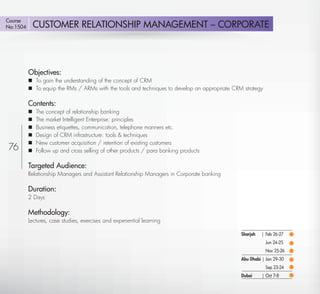 Course
No:1504       CUSTOMER RELATIONSHIP MANAGEMENT – CORPORATE




          Objectives:
           To gain the understanding of the concept of CRM
           To equip the RMs / ARMs with the tools and techniques to develop an appropriate CRM strategy

          Contents:
             The concept of relationship banking
             The market Intelligent Enterprise: principles
             Business etiquettes, communication, telephone manners etc.
             Design of CRM infrastructure: tools & techniques
             New customer acquisition / retention of existing customers
76           Follow up and cross selling of other products / para banking products

          Targeted Audience:
          Relationship Managers and Assistant Relationship Managers in Corporate banking

          Duration:
          2 Days

          Methodology:
          Lectures, case studies, exercises and experiential learning

                                                                                               Sharjah   | Feb 26-27
                                                                                                           Jun 24-25
                                                                                                           Nov 25-26
                                                                                               Abu Dhabi | Jan 29-30
                                                                                                           Sep 23-24
                                                                                               Dubai     | Oct 7-8

   Return
 