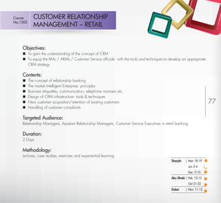 Course         CUSTOMER RELATIONSHIP
 No:1505
                MANAGEMENT – RETAIL


         Objectives:
          To gain the understanding of the concept of CRM
          To equip the RMs / ARMs / Customer Service ofﬁcials with the tools and techniques to develop an appropriate
           CRM strategy

         Contents:
            The concept of relationship banking
            The market Intelligent Enterprise: principles
            Business etiquettes, communication, telephone manners etc.
            Design of CRM infrastructure: tools & techniques
            New customer acquisition/retention of existing customers                                                        77
            Handling of customer complaints

         Targeted Audience:
         Relationship Managers, Assistant Relationship Managers, Customer Service Executives in retail banking

         Duration:
         2 Days

         Methodology:
         Lectures, case studies, exercises and experiential learning
                                                                                                    Sharjah   | Mar 18-19
                                                                                                                 Jun 3-4
                                                                                                                 Dec. 9-10
                                                                                                    Abu Dhabi | Feb. 12-13
                                                                                                                 Oct 21-22
                                                                                                    Dubai     | Nov. 11-12

Return
 