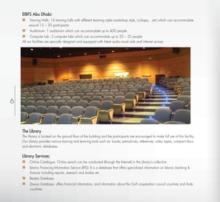 EIBFS Abu Dhabi:
     Training Halls: 16 training halls with different learning styles (workshop style, U-shape, ..etc) which can accommodate
        around 15 – 30 participants
     Auditorium: 1 auditorium which can accommodate up to 400 people
     Computer Lab: 3 computer labs which can accommodate up to 20 – 25 people
    All our facilities are specially designed and equipped with latest audio-visual aids and internet access




6



    The Library
    The library is located on the ground ﬂoor of the building and the participants are encouraged to make full use of this facility.
    Our Library provides various training and learning tools such as: books, periodicals, references, video tapes, compact discs
    and electronic databases.

    Library Services:
     Online Catalogue: Online search can be conducted (through the Internet) in the Library’s collection
     Islamic Financing Information Service (IFIS): It is a database that offers specialized information on Islamic banking &
         ﬁnance including reports, research and studies etc.
     Reuters Database
     Zawya Database: offers ﬁnancial information, and information about the Gulf cooperation council countries and Arab
         countries.
 