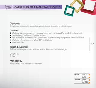 Course
No:1507       MARKETING OF FINANCIAL SERVICES




         Objectives:
         To impart sales professionals a standardized approach towards of marketing of ﬁnancial services.


         Contents:
            Marketing Management-Meaning, importance and functions, Financial Services-Distinct characteristics
            Test marketing- Distribution of Financial products
            Role of Promotion in Marketing New ﬁnancial Products and marketing Pricing of Bank’s ﬁnancial Products.
            Marketing Information systems Role of DSA’s in Marketing
            Live case studies.
                                                                                                                                     79
         Targeted Audience:
         Staff from marketing department, customer services department, product managers.

         Duration:
         2 Days

         Methodology:
         Lectures, video ﬁlms, exercises and discussions




                                                                                                            Sharjah   | Jan 15-16
                                                                                                                        Oct 7-8
                                                                                                            Abu Dhabi | Apr 8-9
                                                                                                                        Dec. 23-24

Return
 