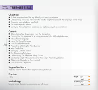 Course
No:1508       TELESALES SKILLS

          Objectives:
             A clear understanding of the key skills of good telephone etiquette
             Understanding how every individual who uses the telephone represents the company's overall image
             Enhancing your verbal and vocal skills
             The seven steps of a telesale
             Identifying the most common objections and exploring ways to overcome them

          Contents:
             Differentiating Your Organization From The Competition
             Ensuring The 'First Impression' Is 'A Lasting Impression' - For All The Right Reasons
              Using Positive Language
             Using The Correct Sequence
             How To Sell Professionally
 80          Prospecting & Hunting For New Business
             Why People Buy
             Identifying Customer Needs
             Key Questioning Techniques
             Understanding The Telephone Selling Process
             Developing Scripts - Using Variations Of Your Script - Practical Applications
             Objections - Obstacles or Opportunities?
             How To Handle Objections

          Targeted Audience:
          Staff who need to develop their telephone selling techniques

          Duration:
          1 Day                                                                                       Sharjah   |April 1
                                                                                                                 July 1
          Methodology:                                                                                Abu Dhabi |Mar 4
          Lectures, group discussions, case studies and role plays                                               Sep 9

   Return
 