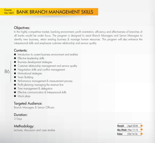 Course
No:1601        BANK BRANCH MANAGEMENT SKILLS


           Objectives:
           In the highly competitive market, banking environment, proﬁt orientation, efﬁciency and effectiveness of branches of
           all banks would be under focus. The program is designed to assist Branch Managers and Senior Managers to
           identify new business, retain existing business & manage human resources. This program will also enhance the
           interpersonal skills and emphasize customer relationship and service quality.

           Contents:
              Introduction to current business environment and realities
              Effective leadership skills
              Business development strategies
              Customer relationship management and service quality
              Negotiation skills and conﬂict management
86            Motivational strategies
              Team Building
              Performance management & measurement process
              Proﬁt planning- managing the revenue line
              Time management & delegation
              Effective communication & Interpersonal skills
              Mock plays

           Targeted Audience:
           Branch Managers & Senior Ofﬁcers

           Duration:
           3 Days

           Methodology:                                                                                 Sharjah   |April 22-24
           Lectures, discussion and case studies                                                        Abu Dhabi |Nov 11-13
                                                                                                        Dubai     |Oct 14-16

  Return
 