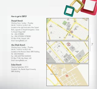 How to get to EIBFS?

Sharjah Branch
Working Hours: Sunday – Thursday
08:00- 15-00 & 16:30-21:00
Located on the right hand side of the Central
Bank, opposite to Sharjah Immigration. Close
To Sharjah Mega Mall
Tel : (06) 5728880
Fax : (06) 5723983/5728080
P.O Box 4166, Sharjah, UAE
Email: training@eibfs.com

Abu Dhabi Branch                                    ABU DHABI   7
Working Hours: Sunday – Thursday
08:00- 15-00 & 16:30-21:00
Located on the Mouroor Street, EIBFS Building.
Tel : (02) 4464666
Fax : (02) 4457700/4435222
P.O Box 7108, Abu Dhabi, UAE
Email: training@eibfs.com

Dubai Branch
Opening September, 2012
Academic City, Beside Zayed University,
EIBFS Building

                                                 EIBFS
                                                 DUBAI
 