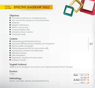 Course
 No:1604       EFFECTIVE LEADERSHIP SKILLS

         Objectives:
            Goal setting & performance management process
            Team work and the importance of internal partnership
            Leadership
            Delegation/Performance
            Effective communication
            Coaching/feedback skills
            Individual and team motivation
            Coaching for results

         Contents:
            Understanding good leadership behaviors
            Learning the difference between leadership and management                                                 89
            Deﬁning qualities and strengths
            Polishing interpersonal skills and communication skills
            Learning about commitment and effectiveness
            Making key decisions
            Stress management
            Empowering, motivating and inspiring others
            Leading by example

         Targeted Audience:
         Middle to senior management and customer service department heads & Branch Managers

         Duration:
         3 Days
                                                                                               Sharjah   | Mar 11-13
                                                                                                          Nov 18-20
         Methodology:
                                                                                               Abu Dhabi | Feb 19-21
         Lectures, case studies, exercises and experiential learning
                                                                                                          Jul 1-3

Return
 